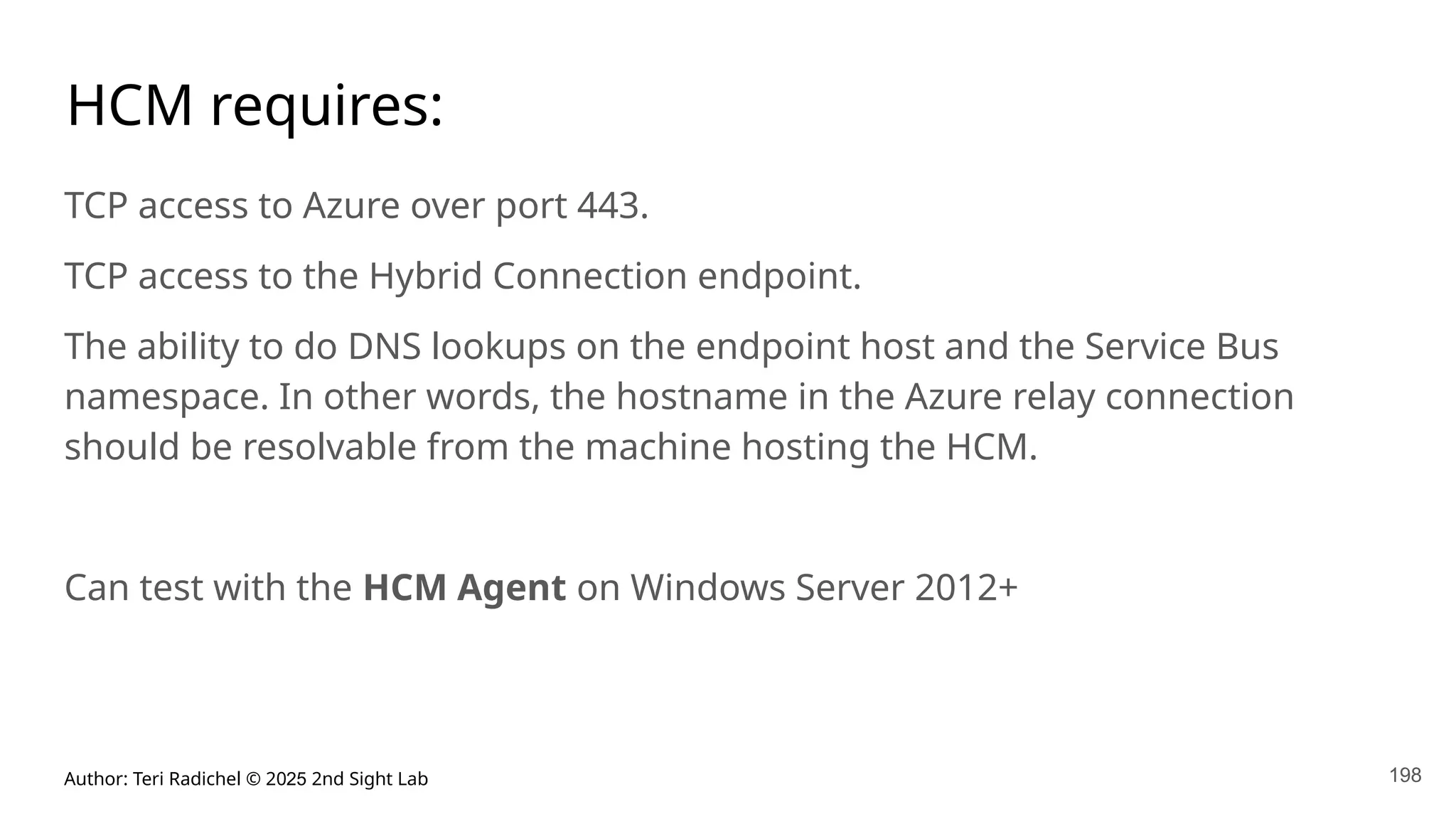Author: Teri Radichel © 2025 2nd Sight Lab 198
HCM requires:
TCP access to Azure over port 443.
TCP access to the Hybrid Connection endpoint.
The ability to do DNS lookups on the endpoint host and the Service Bus
namespace. In other words, the hostname in the Azure relay connection
should be resolvable from the machine hosting the HCM.
Can test with the HCM Agent on Windows Server 2012+
 