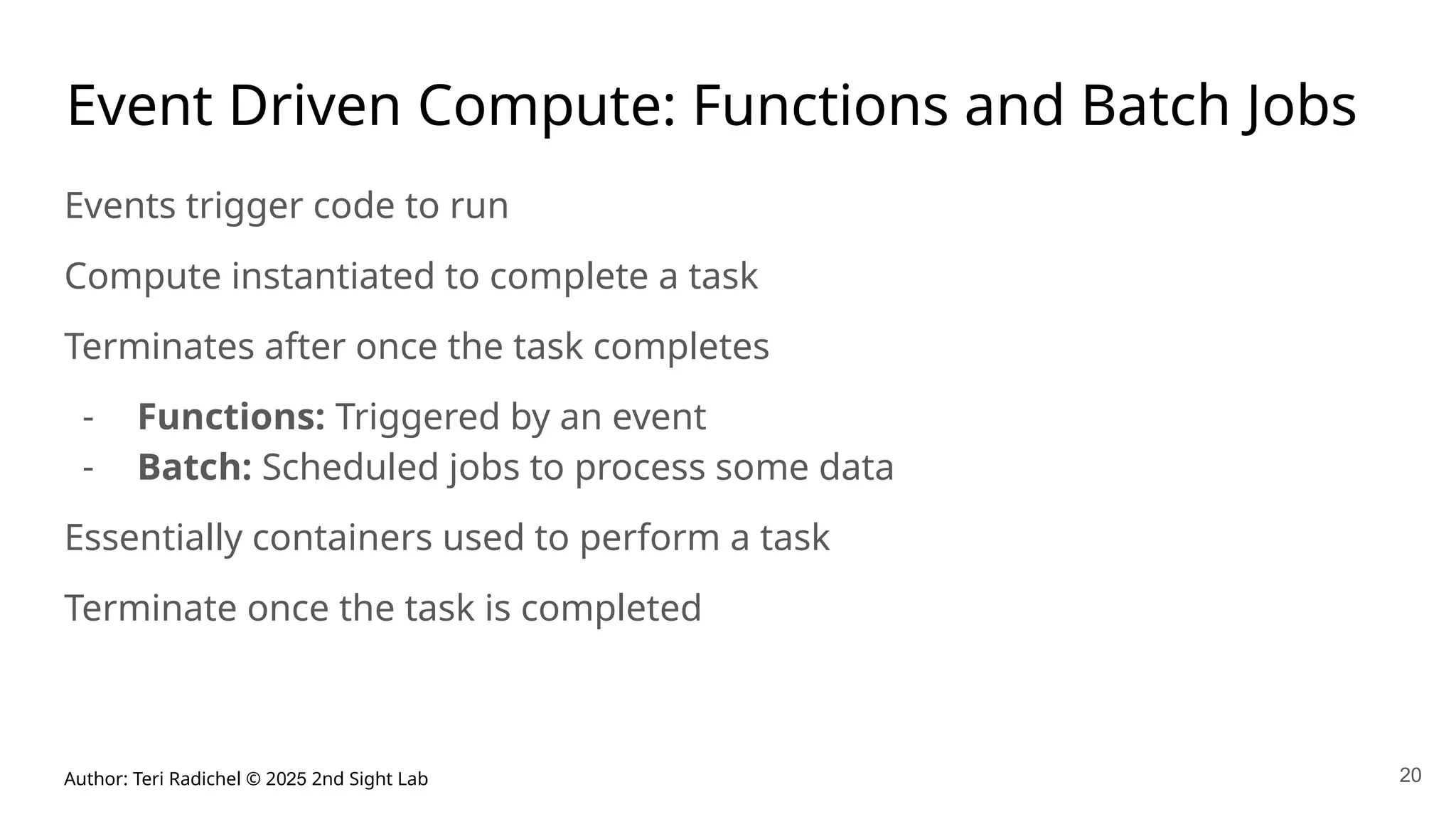 Author: Teri Radichel © 2025 2nd Sight Lab 20
Event Driven Compute: Functions and Batch Jobs
Events trigger code to run
Compute instantiated to complete a task
Terminates after once the task completes
- Functions: Triggered by an event
- Batch: Scheduled jobs to process some data
Essentially containers used to perform a task
Terminate once the task is completed
 
