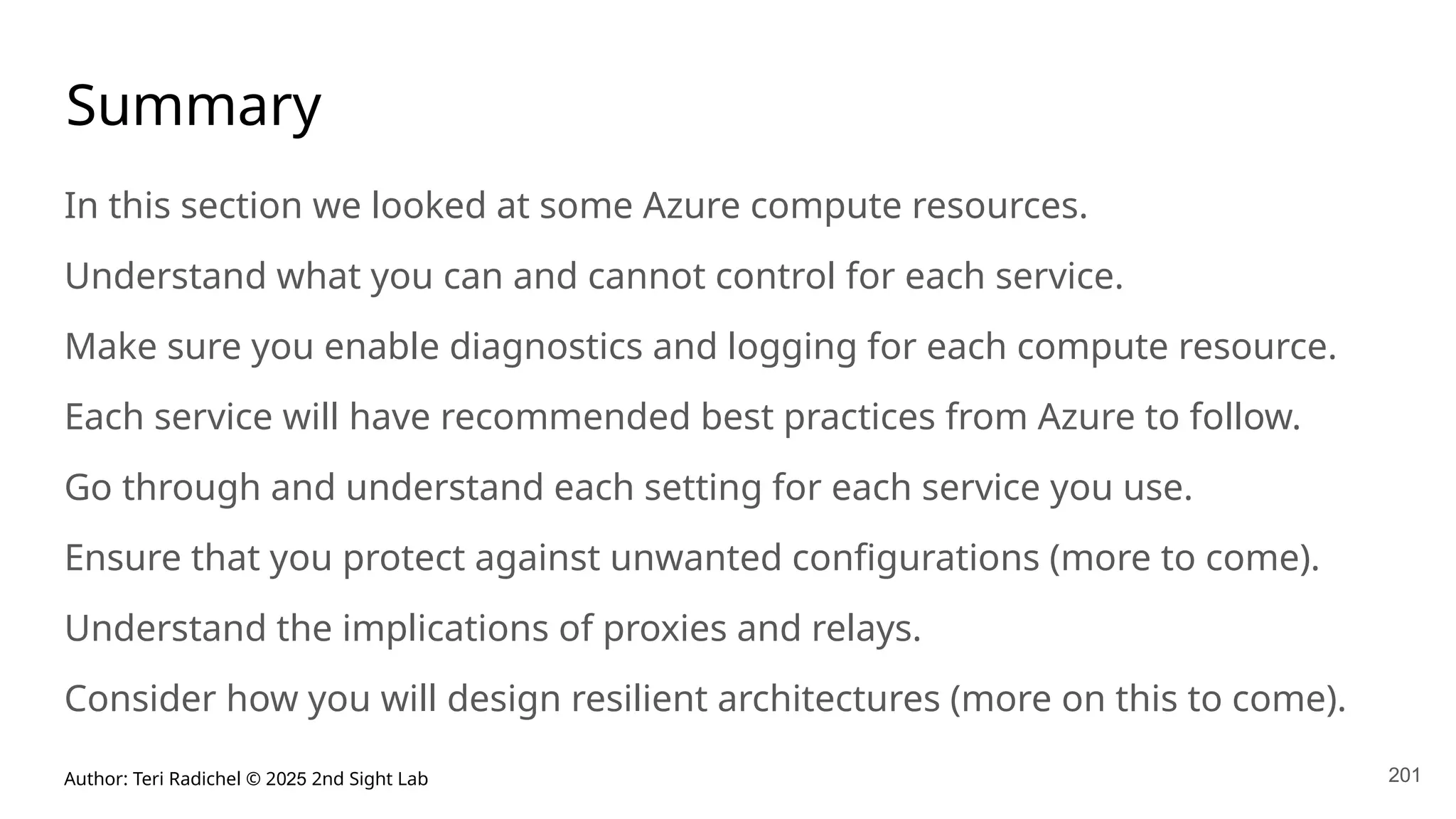 Author: Teri Radichel © 2025 2nd Sight Lab 201
Summary
In this section we looked at some Azure compute resources.
Understand what you can and cannot control for each service.
Make sure you enable diagnostics and logging for each compute resource.
Each service will have recommended best practices from Azure to follow.
Go through and understand each setting for each service you use.
Ensure that you protect against unwanted configurations (more to come).
Understand the implications of proxies and relays.
Consider how you will design resilient architectures (more on this to come).
 