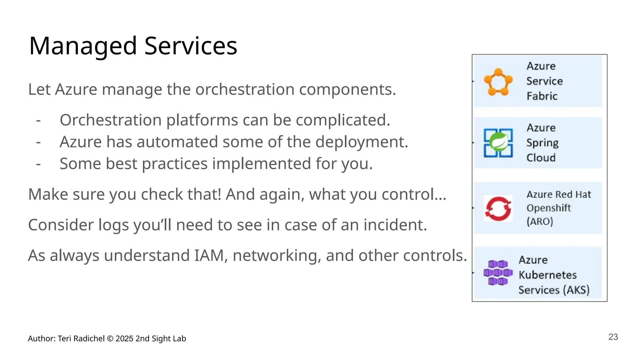 Author: Teri Radichel © 2025 2nd Sight Lab 23
Managed Services
Let Azure manage the orchestration components.
- Orchestration platforms can be complicated.
- Azure has automated some of the deployment.
- Some best practices implemented for you.
Make sure you check that! And again, what you control…
Consider logs you’ll need to see in case of an incident.
As always understand IAM, networking, and other controls.
 