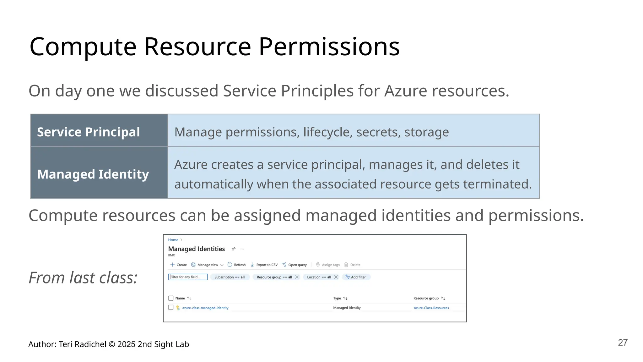 Author: Teri Radichel © 2025 2nd Sight Lab 27
Compute Resource Permissions
On day one we discussed Service Principles for Azure resources.
Compute resources can be assigned managed identities and permissions.
From last class:
Service Principal Manage permissions, lifecycle, secrets, storage
Managed Identity
Azure creates a service principal, manages it, and deletes it
automatically when the associated resource gets terminated.
 