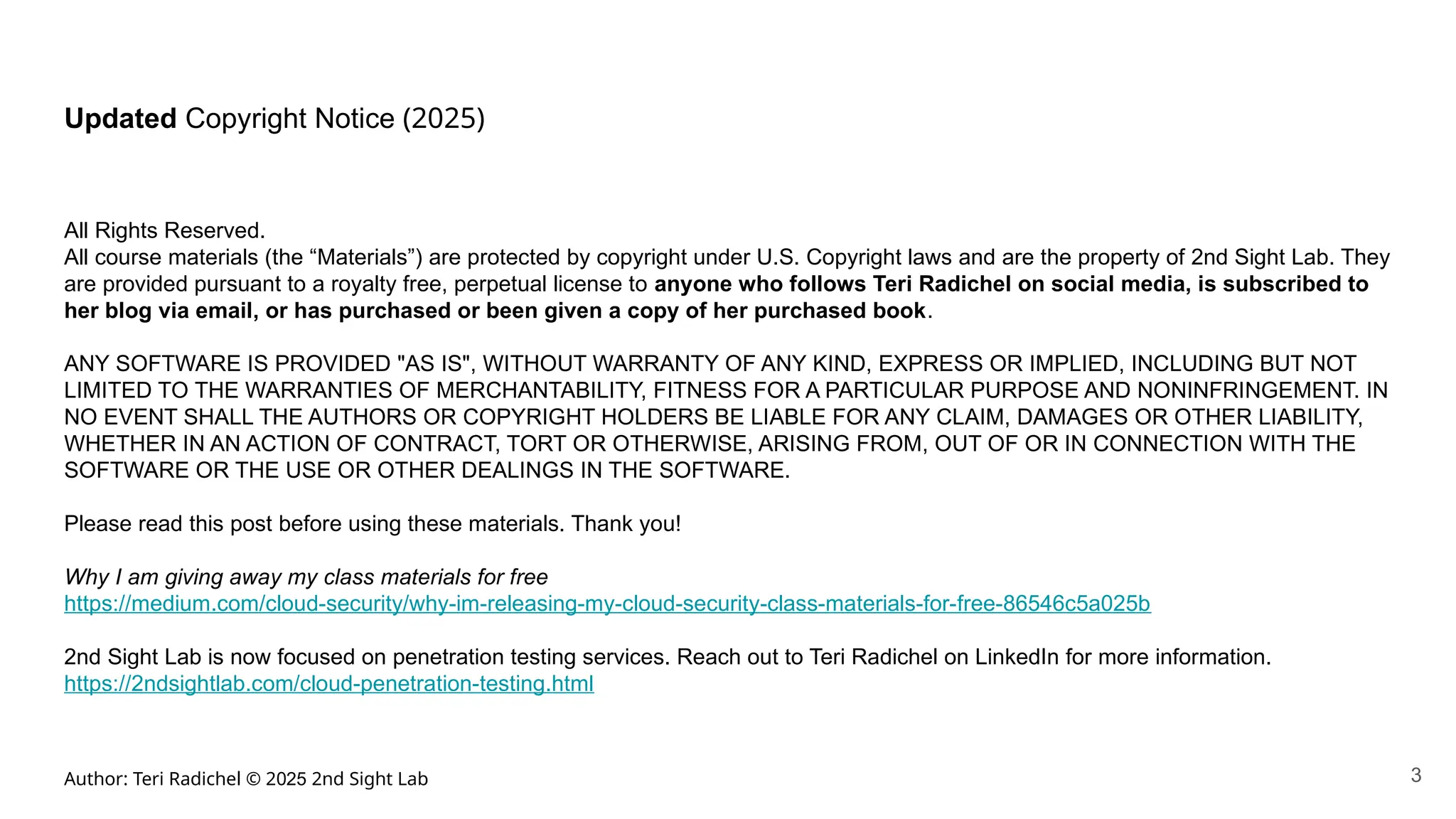 Author: Teri Radichel © 2025 2nd Sight Lab
Updated Copyright Notice (2025)
All Rights Reserved.
All course materials (the “Materials”) are protected by copyright under U.S. Copyright laws and are the property of 2nd Sight Lab. They
are provided pursuant to a royalty free, perpetual license to anyone who follows Teri Radichel on social media, is subscribed to
her blog via email, or has purchased or been given a copy of her purchased book.
ANY SOFTWARE IS PROVIDED "AS IS", WITHOUT WARRANTY OF ANY KIND, EXPRESS OR IMPLIED, INCLUDING BUT NOT
LIMITED TO THE WARRANTIES OF MERCHANTABILITY, FITNESS FOR A PARTICULAR PURPOSE AND NONINFRINGEMENT. IN
NO EVENT SHALL THE AUTHORS OR COPYRIGHT HOLDERS BE LIABLE FOR ANY CLAIM, DAMAGES OR OTHER LIABILITY,
WHETHER IN AN ACTION OF CONTRACT, TORT OR OTHERWISE, ARISING FROM, OUT OF OR IN CONNECTION WITH THE
SOFTWARE OR THE USE OR OTHER DEALINGS IN THE SOFTWARE.
Please read this post before using these materials. Thank you!
Why I am giving away my class materials for free
https://medium.com/cloud-security/why-im-releasing-my-cloud-security-class-materials-for-free-86546c5a025b
2nd Sight Lab is now focused on penetration testing services. Reach out to Teri Radichel on LinkedIn for more information.
https://2ndsightlab.com/cloud-penetration-testing.html
3
 
