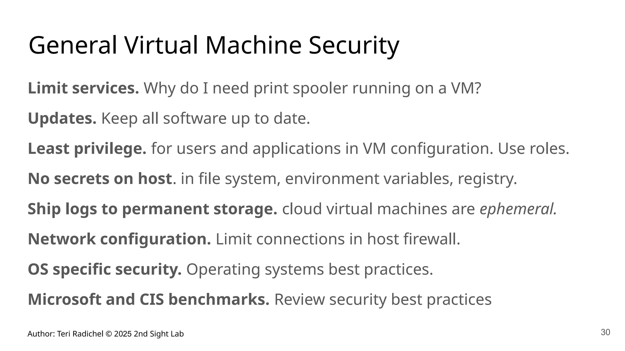 Author: Teri Radichel © 2025 2nd Sight Lab
General Virtual Machine Security
Limit services. Why do I need print spooler running on a VM?
Updates. Keep all software up to date.
Least privilege. for users and applications in VM configuration. Use roles.
No secrets on host. in file system, environment variables, registry.
Ship logs to permanent storage. cloud virtual machines are ephemeral.
Network configuration. Limit connections in host firewall.
OS specific security. Operating systems best practices.
Microsoft and CIS benchmarks. Review security best practices
30
 