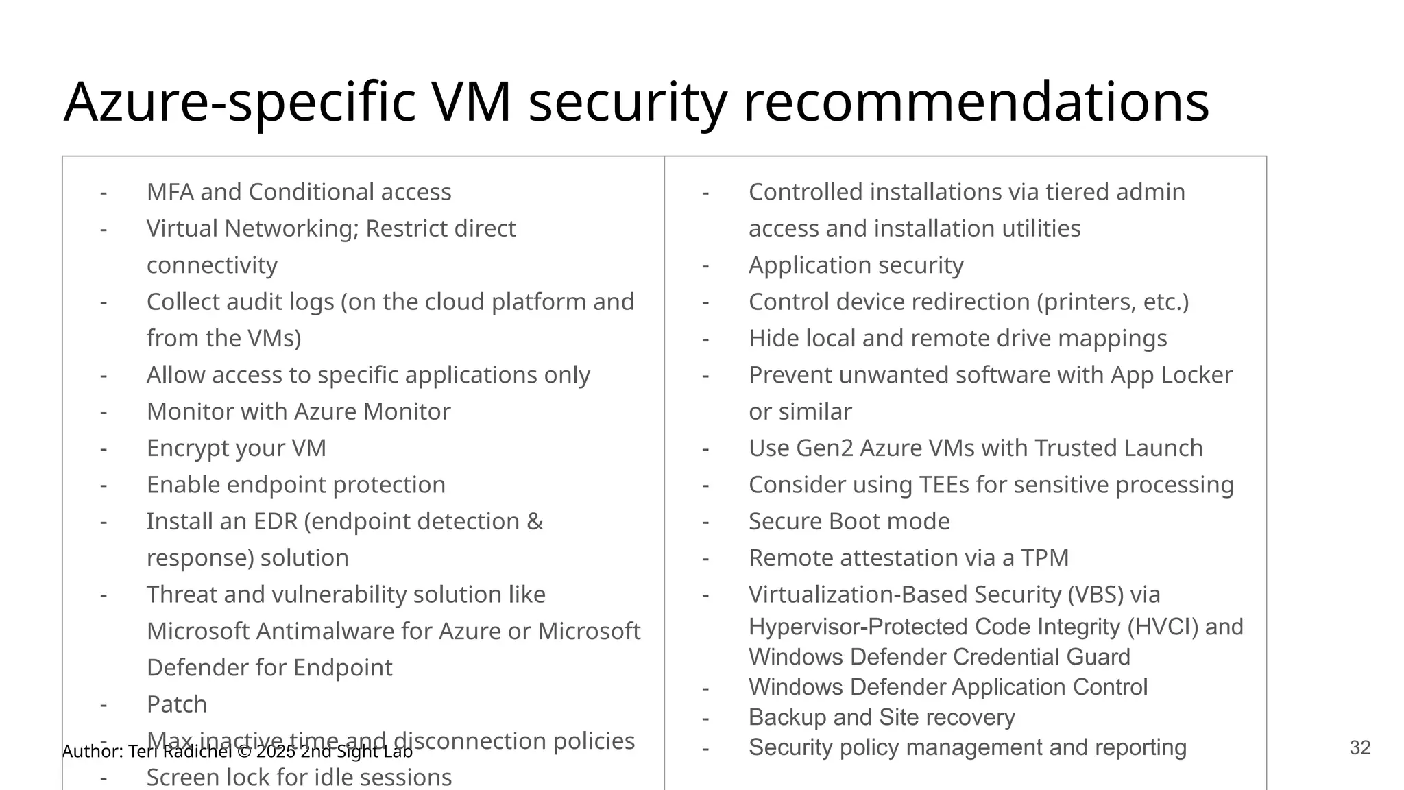 Author: Teri Radichel © 2025 2nd Sight Lab 32
Azure-specific VM security recommendations
- MFA and Conditional access
- Virtual Networking; Restrict direct
connectivity
- Collect audit logs (on the cloud platform and
from the VMs)
- Allow access to specific applications only
- Monitor with Azure Monitor
- Encrypt your VM
- Enable endpoint protection
- Install an EDR (endpoint detection &
response) solution
- Threat and vulnerability solution like
Microsoft Antimalware for Azure or Microsoft
Defender for Endpoint
- Patch
- Max inactive time and disconnection policies
- Screen lock for idle sessions
- Controlled installations via tiered admin
access and installation utilities
- Application security
- Control device redirection (printers, etc.)
- Hide local and remote drive mappings
- Prevent unwanted software with App Locker
or similar
- Use Gen2 Azure VMs with Trusted Launch
- Consider using TEEs for sensitive processing
- Secure Boot mode
- Remote attestation via a TPM
- Virtualization-Based Security (VBS) via
Hypervisor-Protected Code Integrity (HVCI) and
Windows Defender Credential Guard
- Windows Defender Application Control
- Backup and Site recovery
- Security policy management and reporting
 