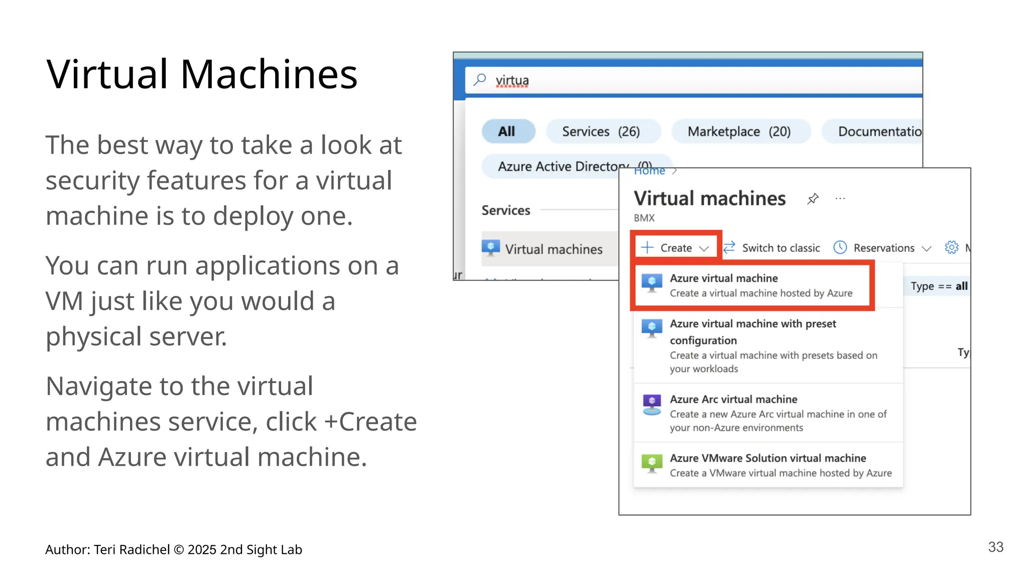 Author: Teri Radichel © 2025 2nd Sight Lab 33
Virtual Machines
The best way to take a look at
security features for a virtual
machine is to deploy one.
You can run applications on a
VM just like you would a
physical server.
Navigate to the virtual
machines service, click +Create
and Azure virtual machine.
 