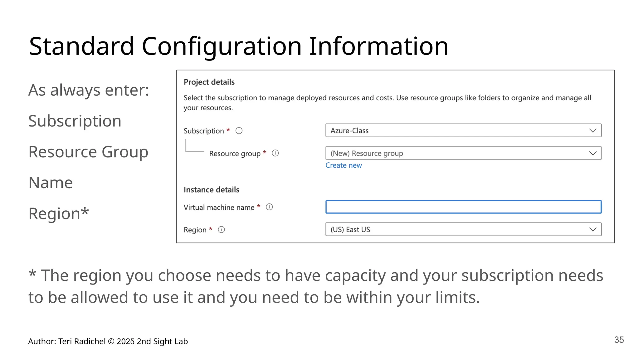 Author: Teri Radichel © 2025 2nd Sight Lab 35
Standard Configuration Information
As always enter:
Subscription
Resource Group
Name
Region*
* The region you choose needs to have capacity and your subscription needs
to be allowed to use it and you need to be within your limits.
 