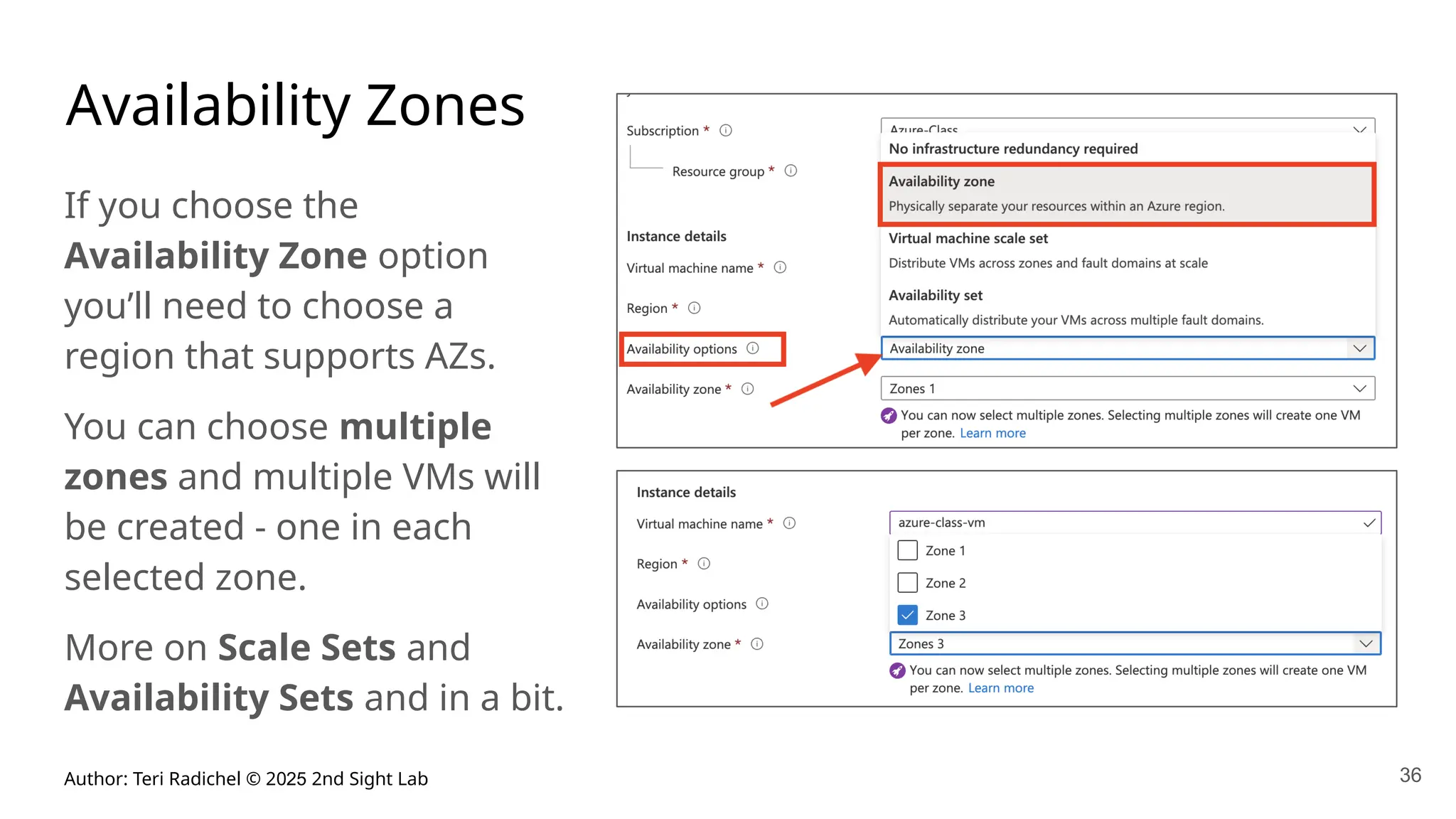 Author: Teri Radichel © 2025 2nd Sight Lab 36
Availability Zones
If you choose the
Availability Zone option
you’ll need to choose a
region that supports AZs.
You can choose multiple
zones and multiple VMs will
be created - one in each
selected zone.
More on Scale Sets and
Availability Sets and in a bit.
 