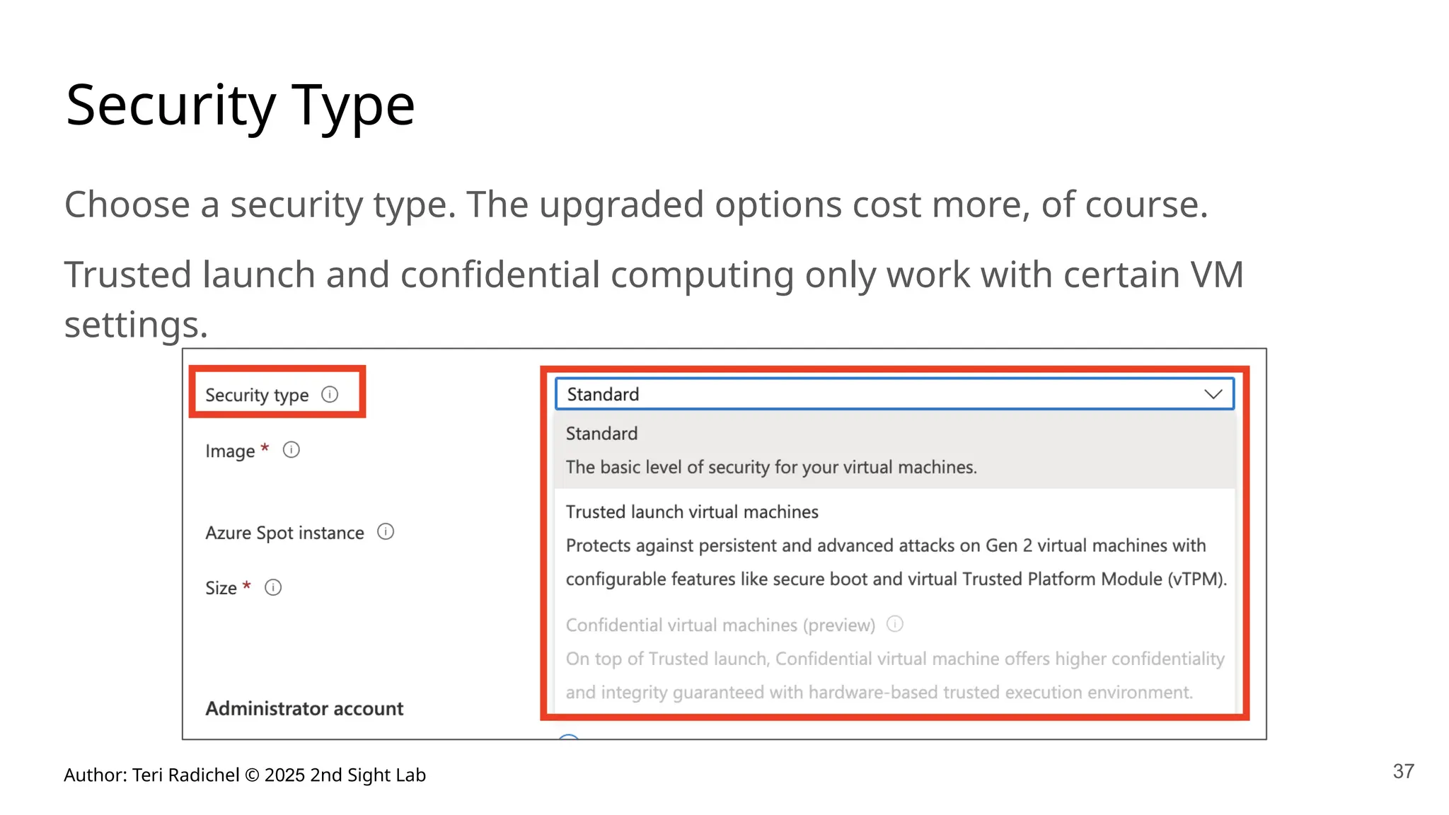Author: Teri Radichel © 2025 2nd Sight Lab 37
Security Type
Choose a security type. The upgraded options cost more, of course.
Trusted launch and confidential computing only work with certain VM
settings.
 