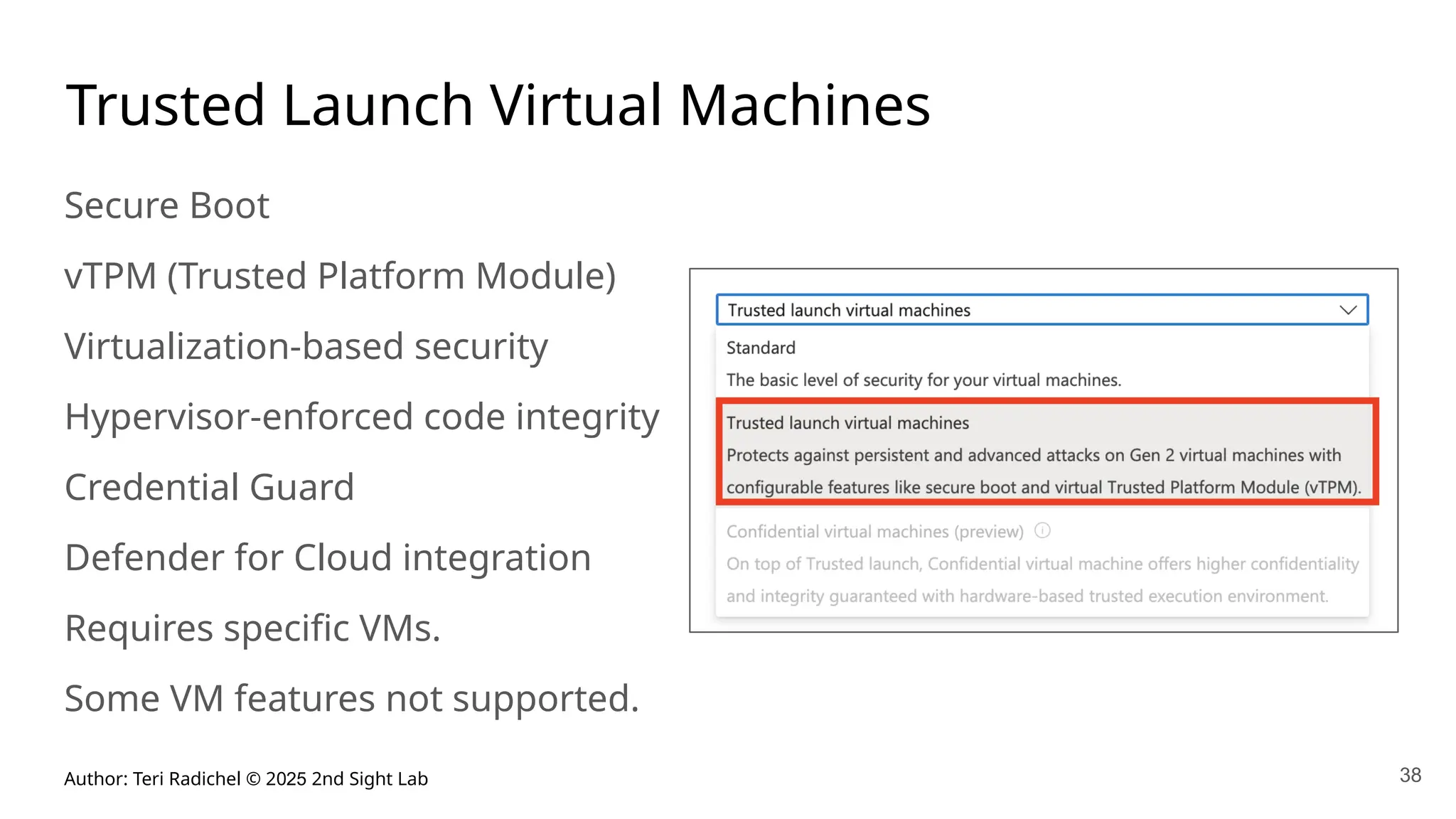 Author: Teri Radichel © 2025 2nd Sight Lab 38
Trusted Launch Virtual Machines
Secure Boot
vTPM (Trusted Platform Module)
Virtualization-based security
Hypervisor-enforced code integrity
Credential Guard
Defender for Cloud integration
Requires specific VMs.
Some VM features not supported.
 