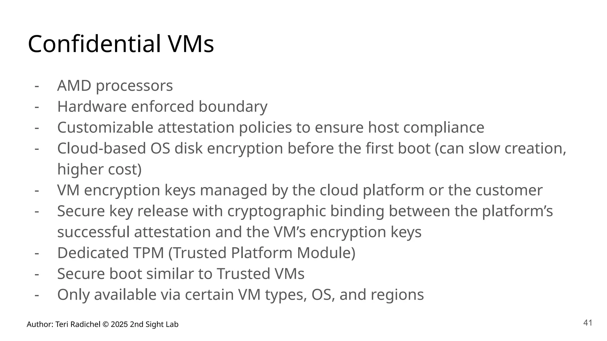 Author: Teri Radichel © 2025 2nd Sight Lab 41
Confidential VMs
- AMD processors
- Hardware enforced boundary
- Customizable attestation policies to ensure host compliance
- Cloud-based OS disk encryption before the first boot (can slow creation,
higher cost)
- VM encryption keys managed by the cloud platform or the customer
- Secure key release with cryptographic binding between the platform’s
successful attestation and the VM’s encryption keys
- Dedicated TPM (Trusted Platform Module)
- Secure boot similar to Trusted VMs
- Only available via certain VM types, OS, and regions
 