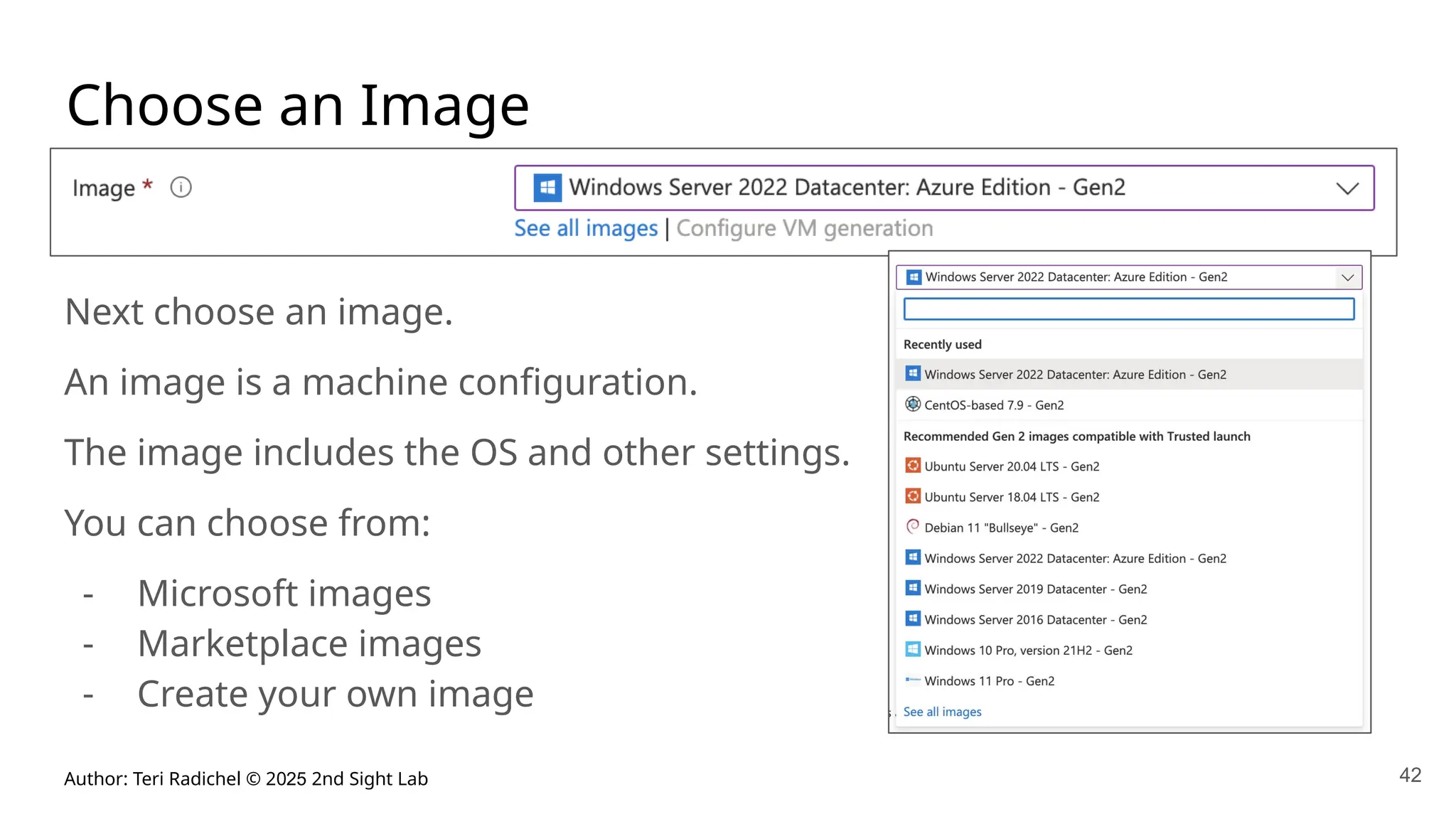 Author: Teri Radichel © 2025 2nd Sight Lab 42
Choose an Image
Next choose an image.
An image is a machine configuration.
The image includes the OS and other settings.
You can choose from:
- Microsoft images
- Marketplace images
- Create your own image
 