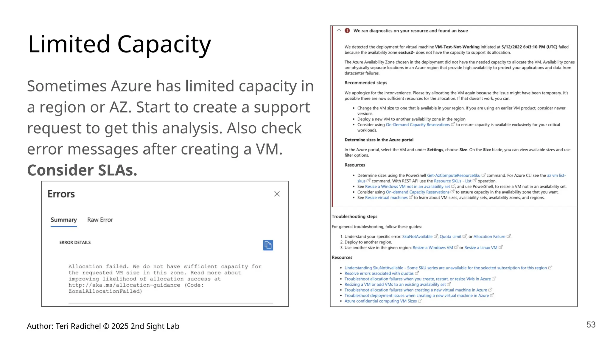 Author: Teri Radichel © 2025 2nd Sight Lab 53
Limited Capacity
Sometimes Azure has limited capacity in
a region or AZ. Start to create a support
request to get this analysis. Also check
error messages after creating a VM.
Consider SLAs.
 
