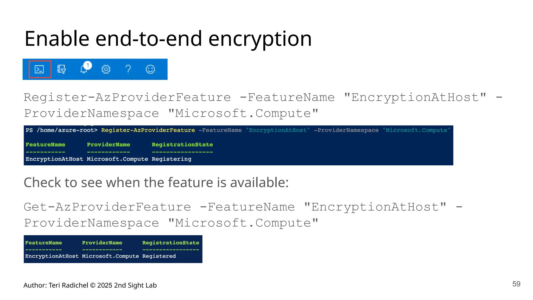 Author: Teri Radichel © 2025 2nd Sight Lab 59
Enable end-to-end encryption
Register-AzProviderFeature -FeatureName "EncryptionAtHost" -
ProviderNamespace "Microsoft.Compute"
Check to see when the feature is available:
Get-AzProviderFeature -FeatureName "EncryptionAtHost" -
ProviderNamespace "Microsoft.Compute"
 