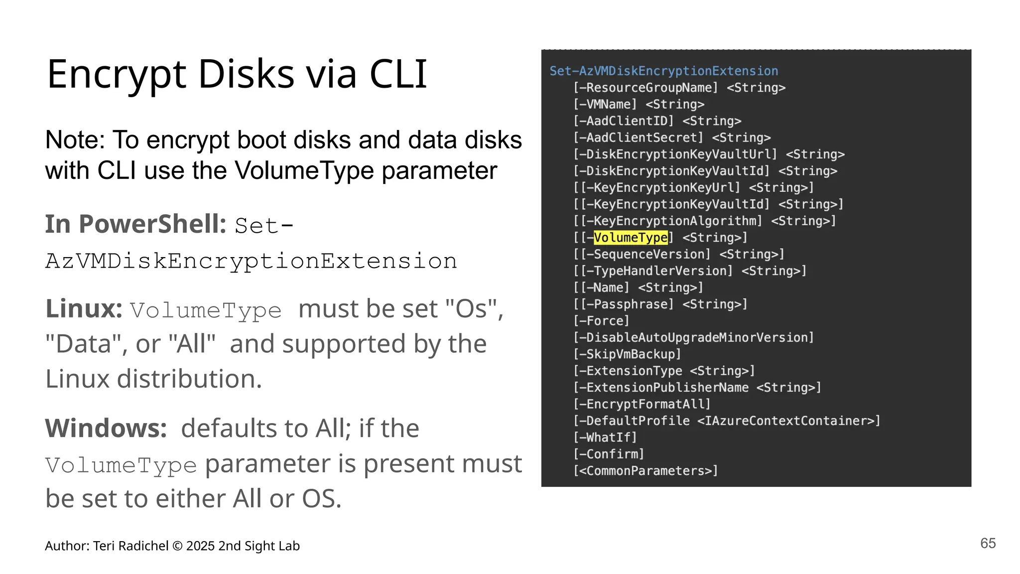 Author: Teri Radichel © 2025 2nd Sight Lab 65
Encrypt Disks via CLI
Note: To encrypt boot disks and data disks
with CLI use the VolumeType parameter
In PowerShell: Set-
AzVMDiskEncryptionExtension
Linux: VolumeType must be set "Os",
"Data", or "All" and supported by the
Linux distribution.
Windows: defaults to All; if the
VolumeType parameter is present must
be set to either All or OS.
 