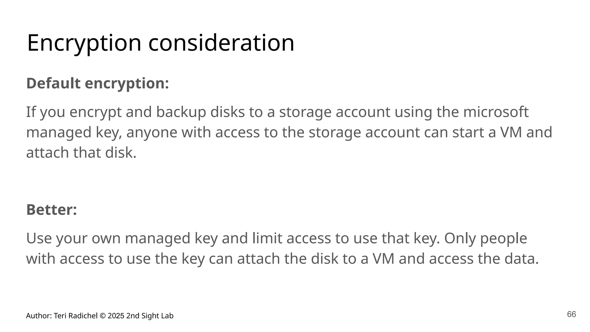 Author: Teri Radichel © 2025 2nd Sight Lab 66
Encryption consideration
Default encryption:
If you encrypt and backup disks to a storage account using the microsoft
managed key, anyone with access to the storage account can start a VM and
attach that disk.
Better:
Use your own managed key and limit access to use that key. Only people
with access to use the key can attach the disk to a VM and access the data.
 