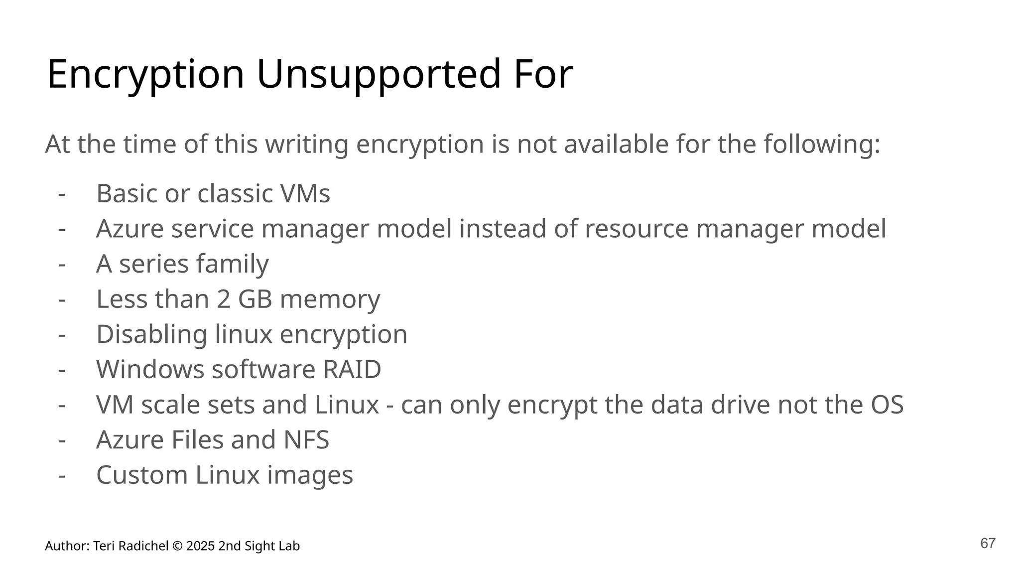 Author: Teri Radichel © 2025 2nd Sight Lab 67
Encryption Unsupported For
At the time of this writing encryption is not available for the following:
- Basic or classic VMs
- Azure service manager model instead of resource manager model
- A series family
- Less than 2 GB memory
- Disabling linux encryption
- Windows software RAID
- VM scale sets and Linux - can only encrypt the data drive not the OS
- Azure Files and NFS
- Custom Linux images
 