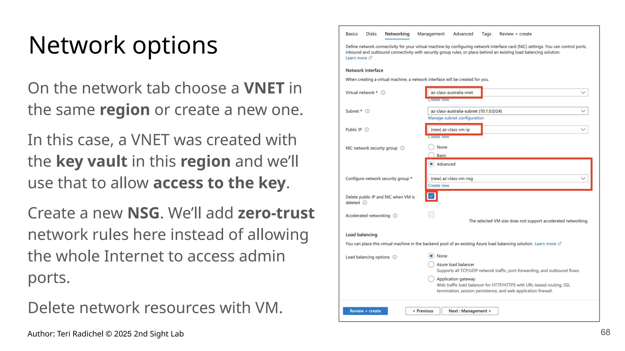 Author: Teri Radichel © 2025 2nd Sight Lab 68
Network options
On the network tab choose a VNET in
the same region or create a new one.
In this case, a VNET was created with
the key vault in this region and we’ll
use that to allow access to the key.
Create a new NSG. We’ll add zero-trust
network rules here instead of allowing
the whole Internet to access admin
ports.
Delete network resources with VM.
 