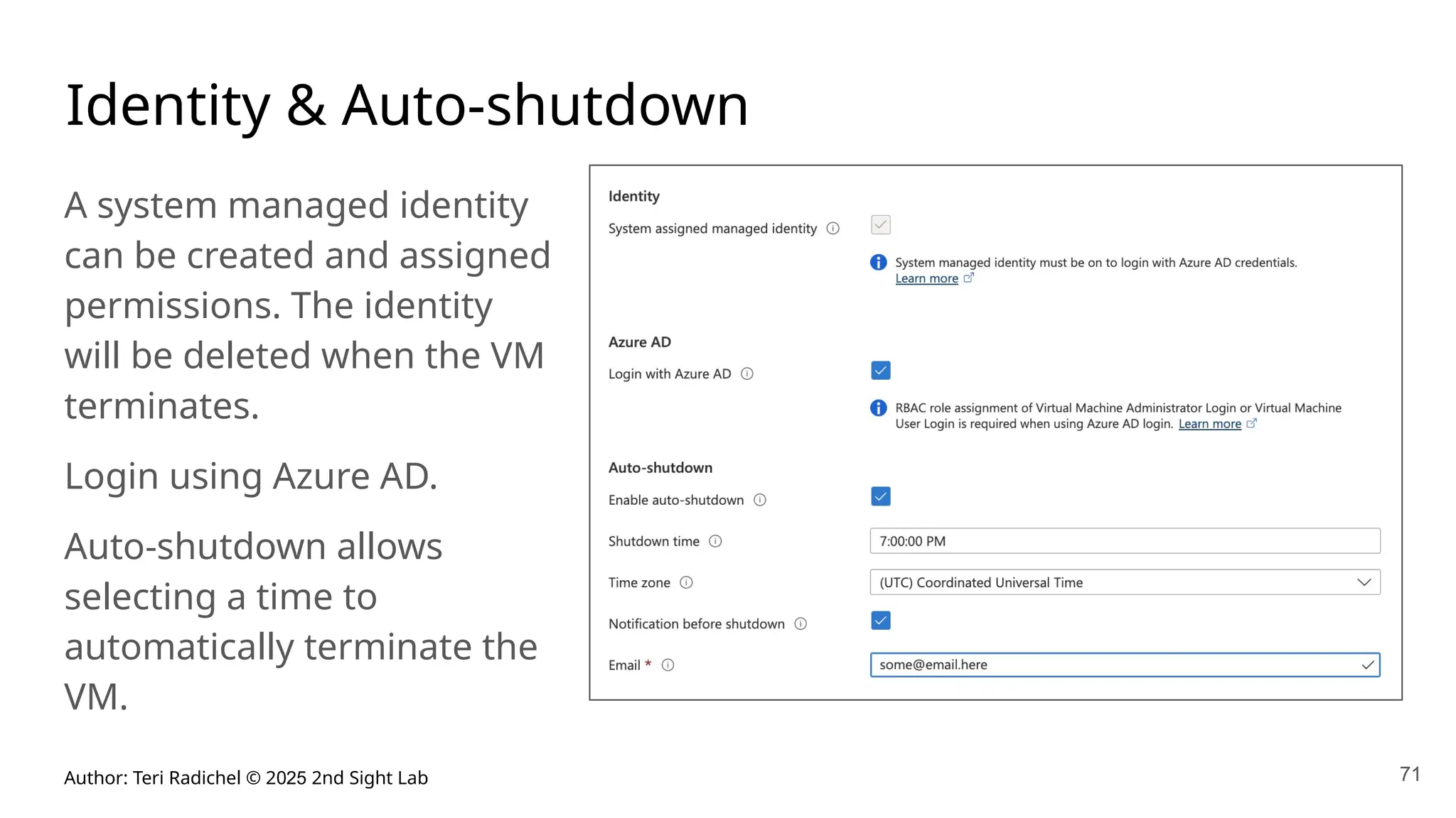 Author: Teri Radichel © 2025 2nd Sight Lab 71
Identity & Auto-shutdown
A system managed identity
can be created and assigned
permissions. The identity
will be deleted when the VM
terminates.
Login using Azure AD.
Auto-shutdown allows
selecting a time to
automatically terminate the
VM.
 