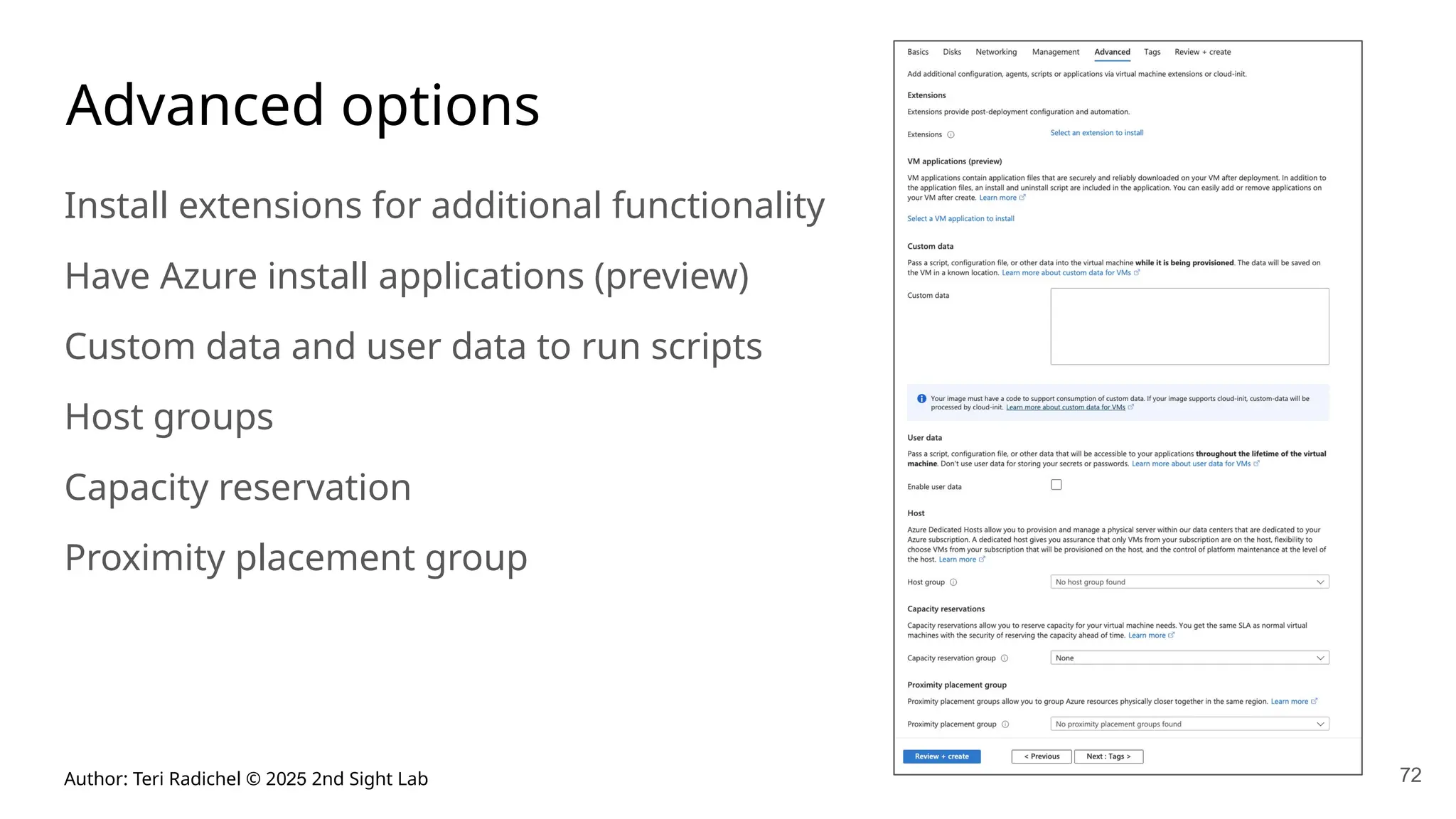 Author: Teri Radichel © 2025 2nd Sight Lab 72
Advanced options
Install extensions for additional functionality
Have Azure install applications (preview)
Custom data and user data to run scripts
Host groups
Capacity reservation
Proximity placement group
 