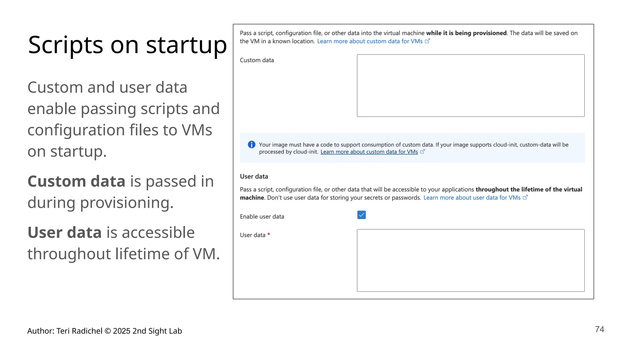 Author: Teri Radichel © 2025 2nd Sight Lab 74
Scripts on startup
Custom and user data
enable passing scripts and
configuration files to VMs
on startup.
Custom data is passed in
during provisioning.
User data is accessible
throughout lifetime of VM.
 