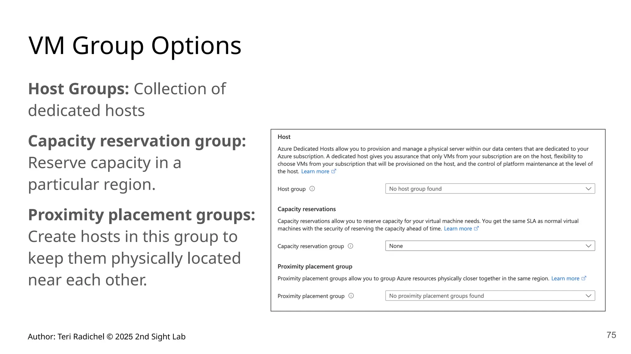 Author: Teri Radichel © 2025 2nd Sight Lab 75
VM Group Options
Host Groups: Collection of
dedicated hosts
Capacity reservation group:
Reserve capacity in a
particular region.
Proximity placement groups:
Create hosts in this group to
keep them physically located
near each other.
 