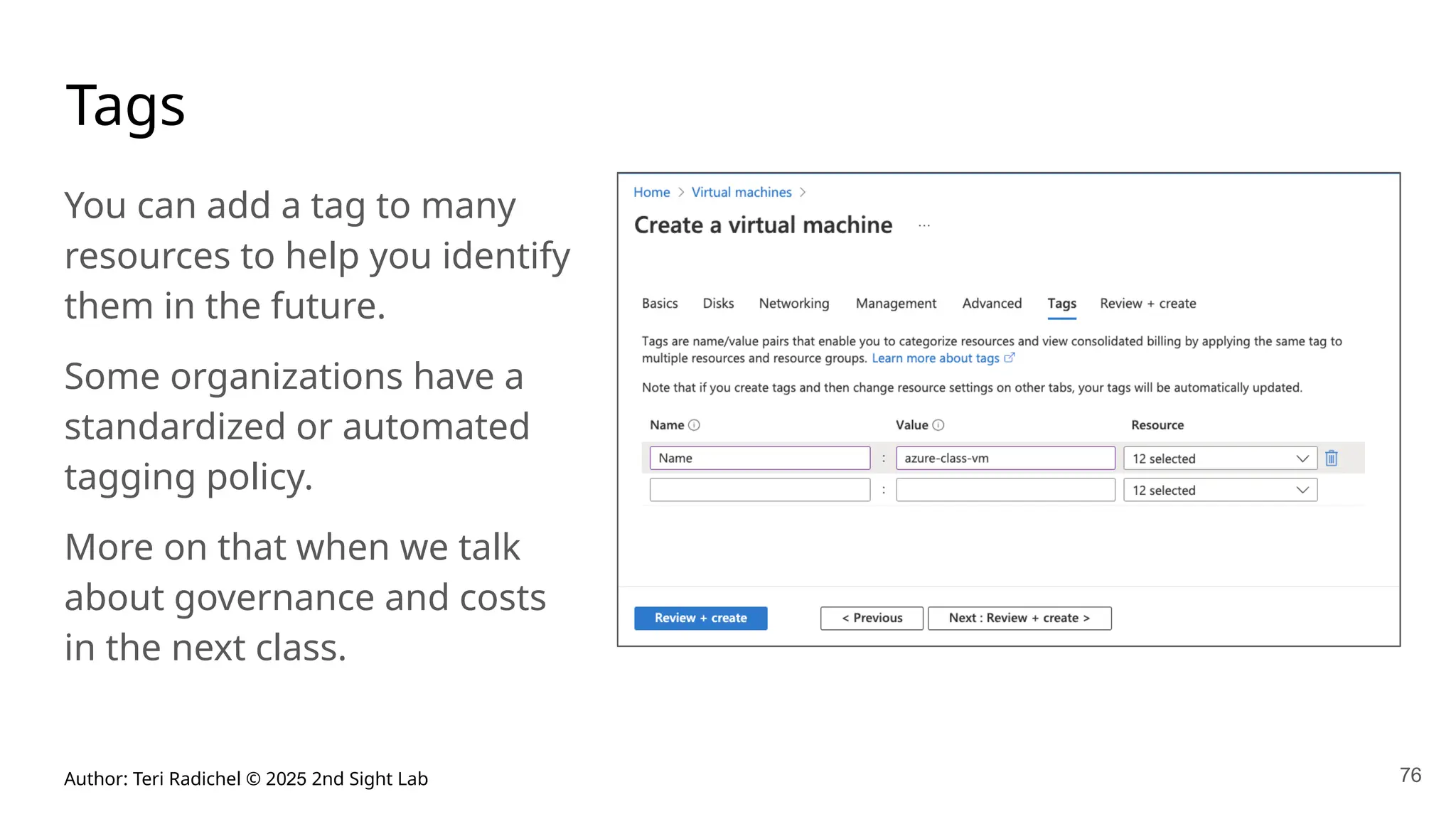 Author: Teri Radichel © 2025 2nd Sight Lab 76
Tags
You can add a tag to many
resources to help you identify
them in the future.
Some organizations have a
standardized or automated
tagging policy.
More on that when we talk
about governance and costs
in the next class.
 