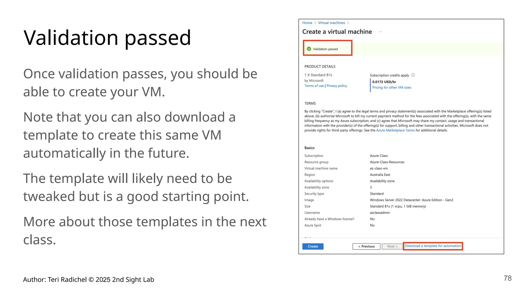Author: Teri Radichel © 2025 2nd Sight Lab 78
Validation passed
Once validation passes, you should be
able to create your VM.
Note that you can also download a
template to create this same VM
automatically in the future.
The template will likely need to be
tweaked but is a good starting point.
More about those templates in the next
class.
 