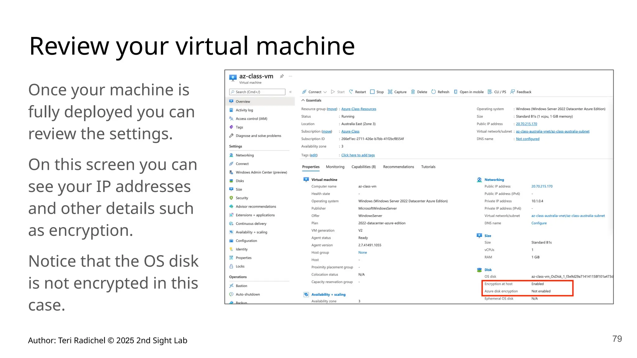 Author: Teri Radichel © 2025 2nd Sight Lab 79
Review your virtual machine
Once your machine is
fully deployed you can
review the settings.
On this screen you can
see your IP addresses
and other details such
as encryption.
Notice that the OS disk
is not encrypted in this
case.
 