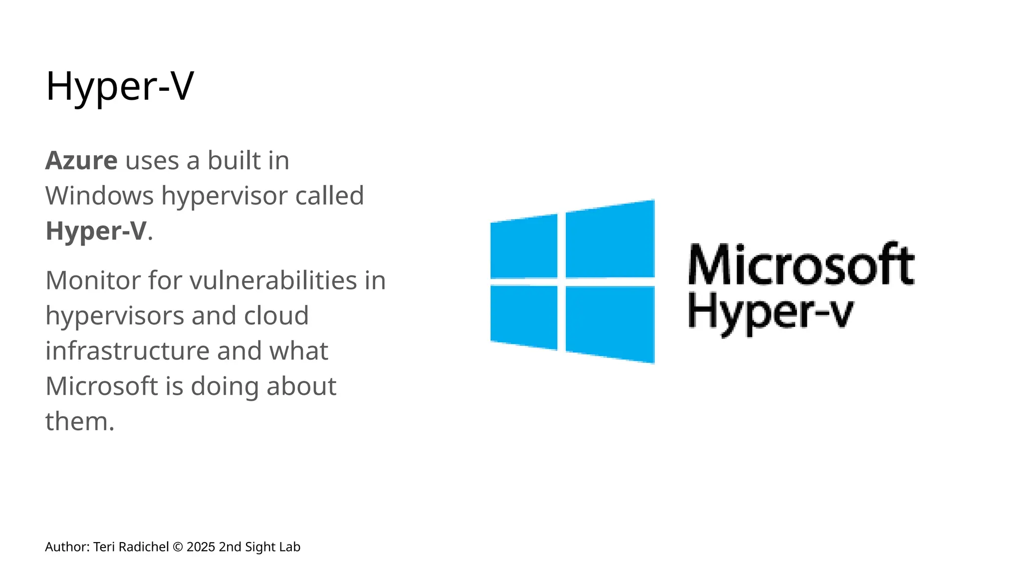 Author: Teri Radichel © 2025 2nd Sight Lab
Hyper-V
Azure uses a built in
Windows hypervisor called
Hyper-V.
Monitor for vulnerabilities in
hypervisors and cloud
infrastructure and what
Microsoft is doing about
them.
 