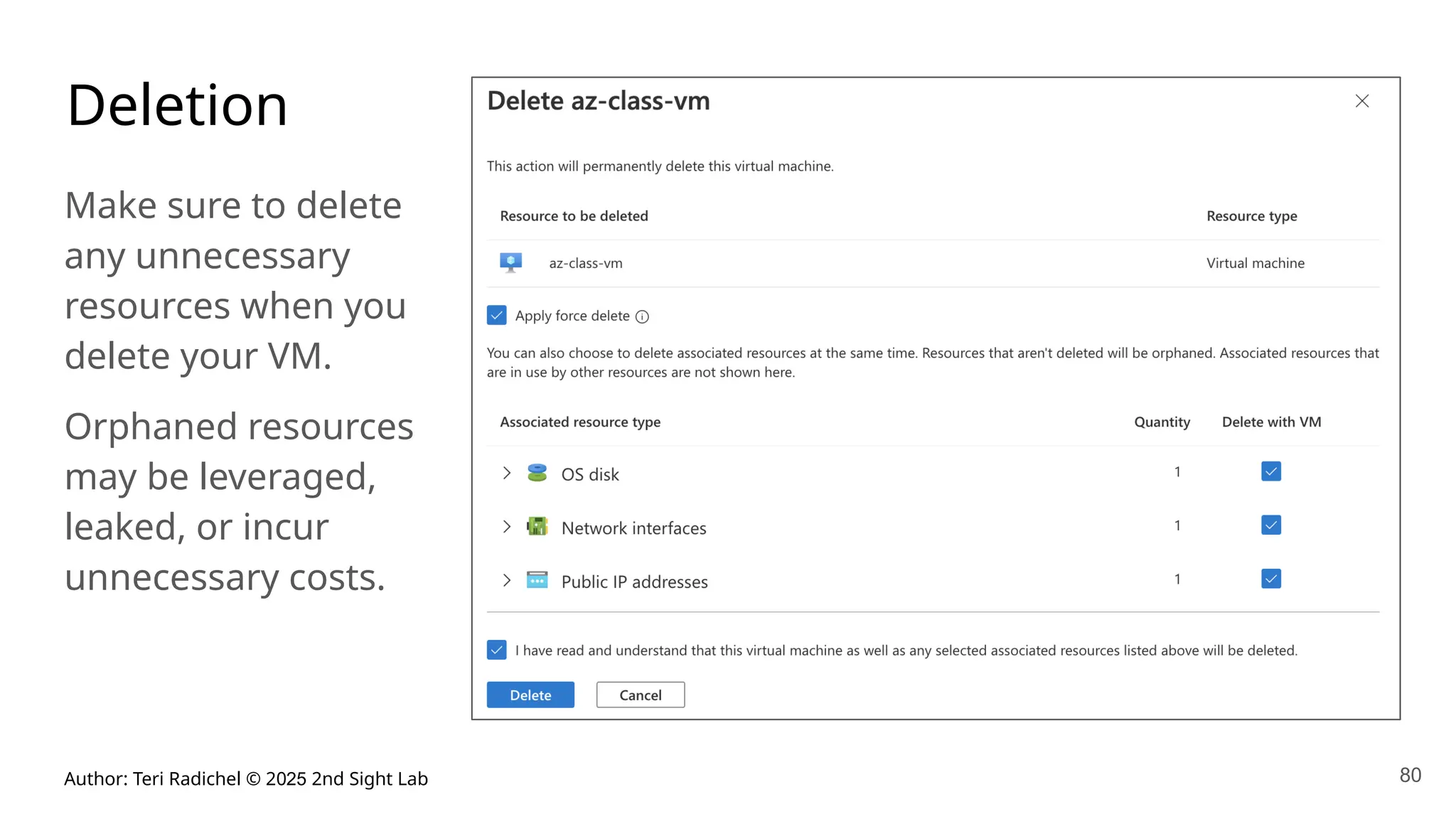 Author: Teri Radichel © 2025 2nd Sight Lab 80
Deletion
Make sure to delete
any unnecessary
resources when you
delete your VM.
Orphaned resources
may be leveraged,
leaked, or incur
unnecessary costs.
 