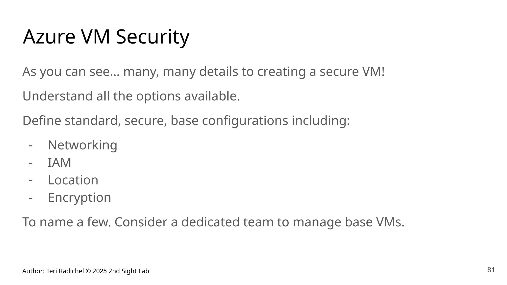 Author: Teri Radichel © 2025 2nd Sight Lab 81
Azure VM Security
As you can see… many, many details to creating a secure VM!
Understand all the options available.
Define standard, secure, base configurations including:
- Networking
- IAM
- Location
- Encryption
To name a few. Consider a dedicated team to manage base VMs.
 