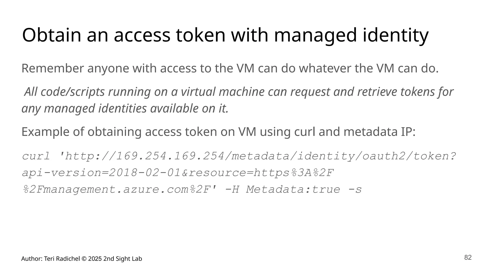 Author: Teri Radichel © 2025 2nd Sight Lab 82
Obtain an access token with managed identity
Remember anyone with access to the VM can do whatever the VM can do.
All code/scripts running on a virtual machine can request and retrieve tokens for
any managed identities available on it.
Example of obtaining access token on VM using curl and metadata IP:
curl 'http://169.254.169.254/metadata/identity/oauth2/token?
api-version=2018-02-01&resource=https%3A%2F
%2Fmanagement.azure.com%2F' -H Metadata:true -s
 