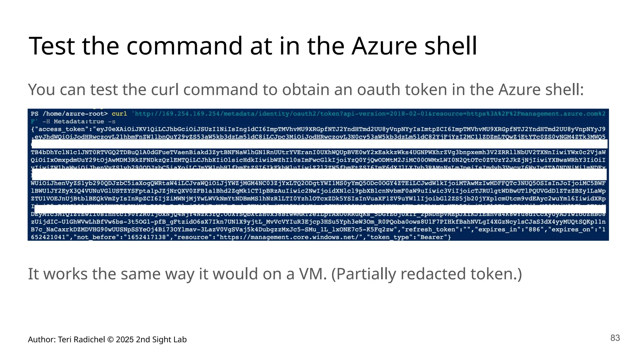 Author: Teri Radichel © 2025 2nd Sight Lab 83
Test the command at in the Azure shell
You can test the curl command to obtain an oauth token in the Azure shell:
It works the same way it would on a VM. (Partially redacted token.)
 