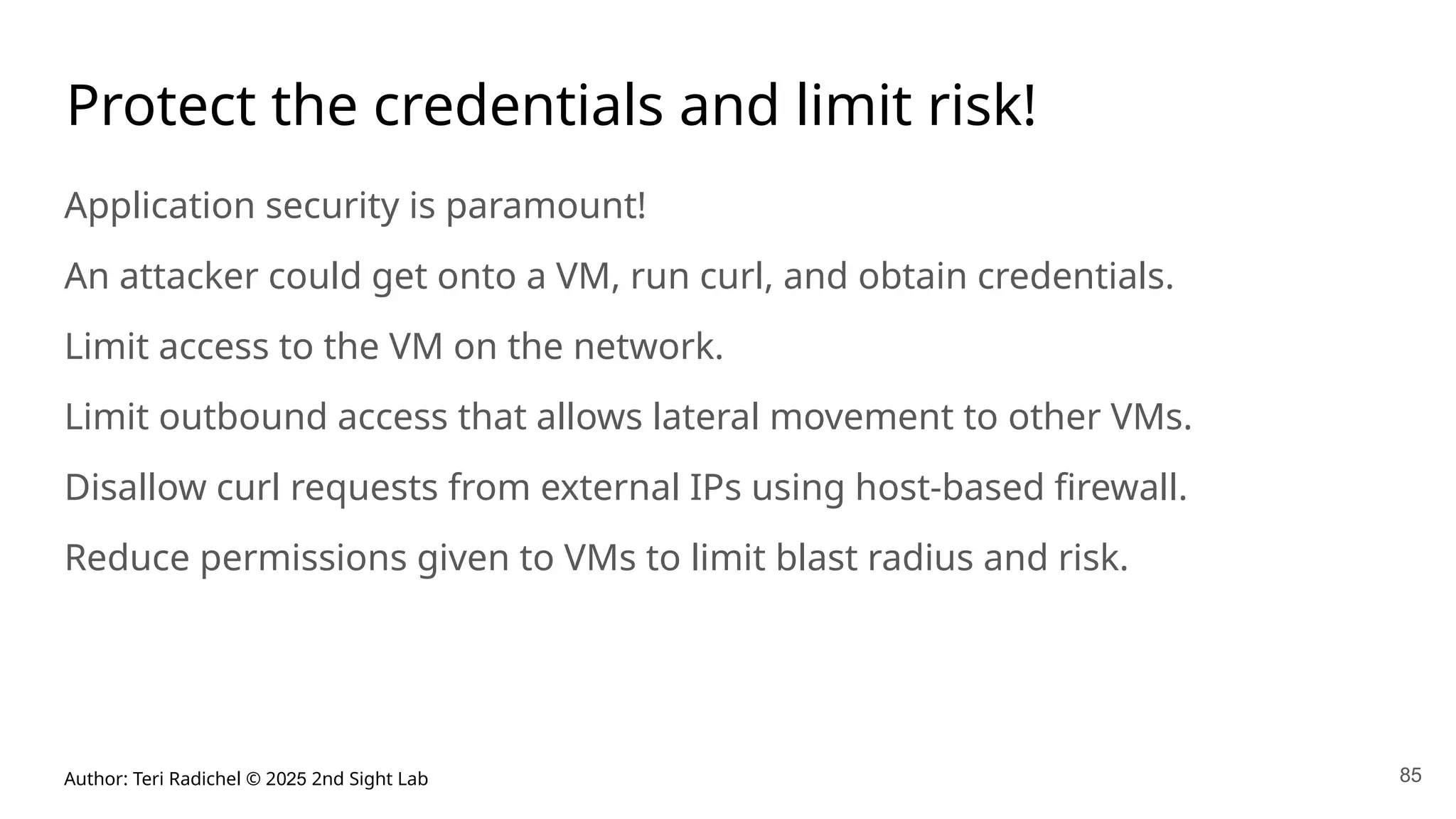 Author: Teri Radichel © 2025 2nd Sight Lab 85
Protect the credentials and limit risk!
Application security is paramount!
An attacker could get onto a VM, run curl, and obtain credentials.
Limit access to the VM on the network.
Limit outbound access that allows lateral movement to other VMs.
Disallow curl requests from external IPs using host-based firewall.
Reduce permissions given to VMs to limit blast radius and risk.
 