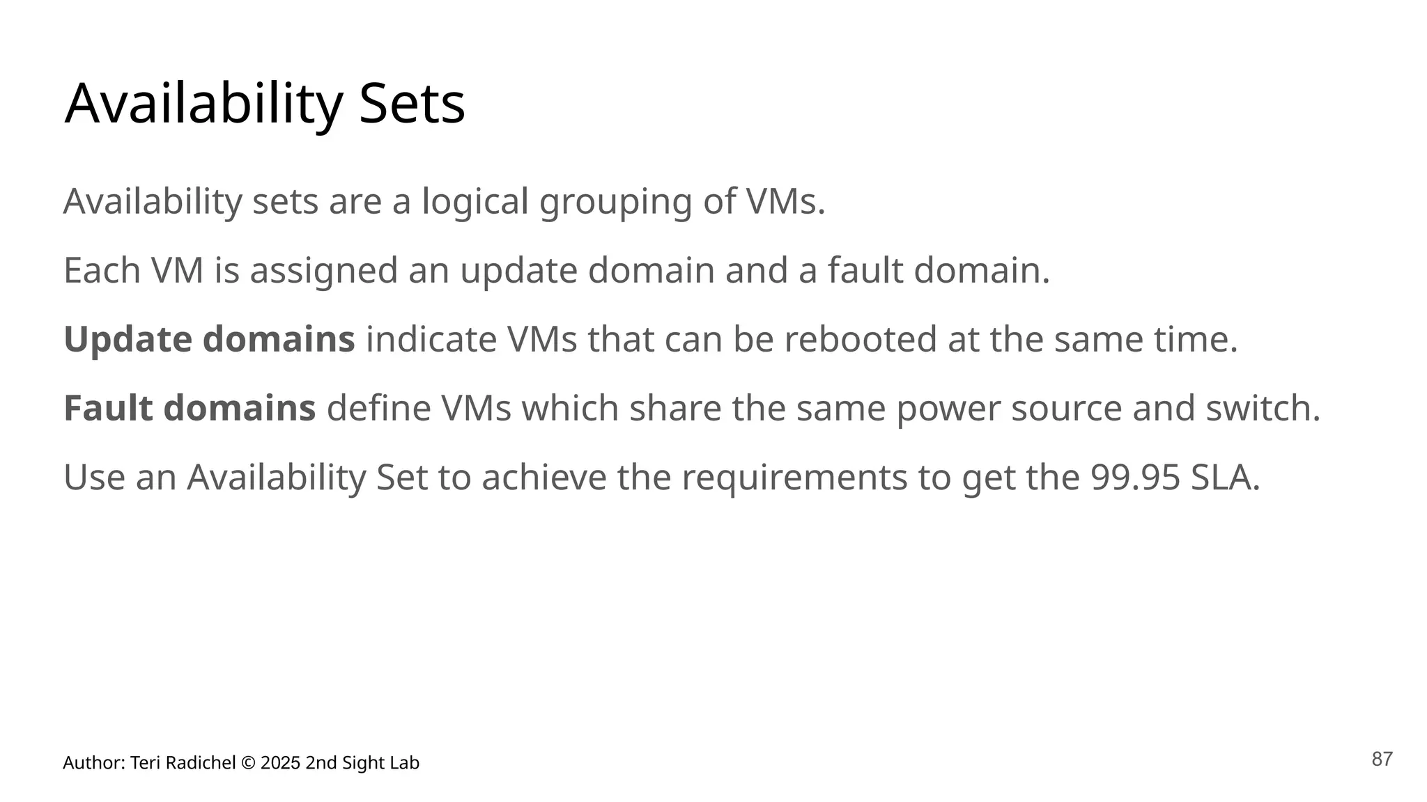 Author: Teri Radichel © 2025 2nd Sight Lab 87
Availability Sets
Availability sets are a logical grouping of VMs.
Each VM is assigned an update domain and a fault domain.
Update domains indicate VMs that can be rebooted at the same time.
Fault domains define VMs which share the same power source and switch.
Use an Availability Set to achieve the requirements to get the 99.95 SLA.
 