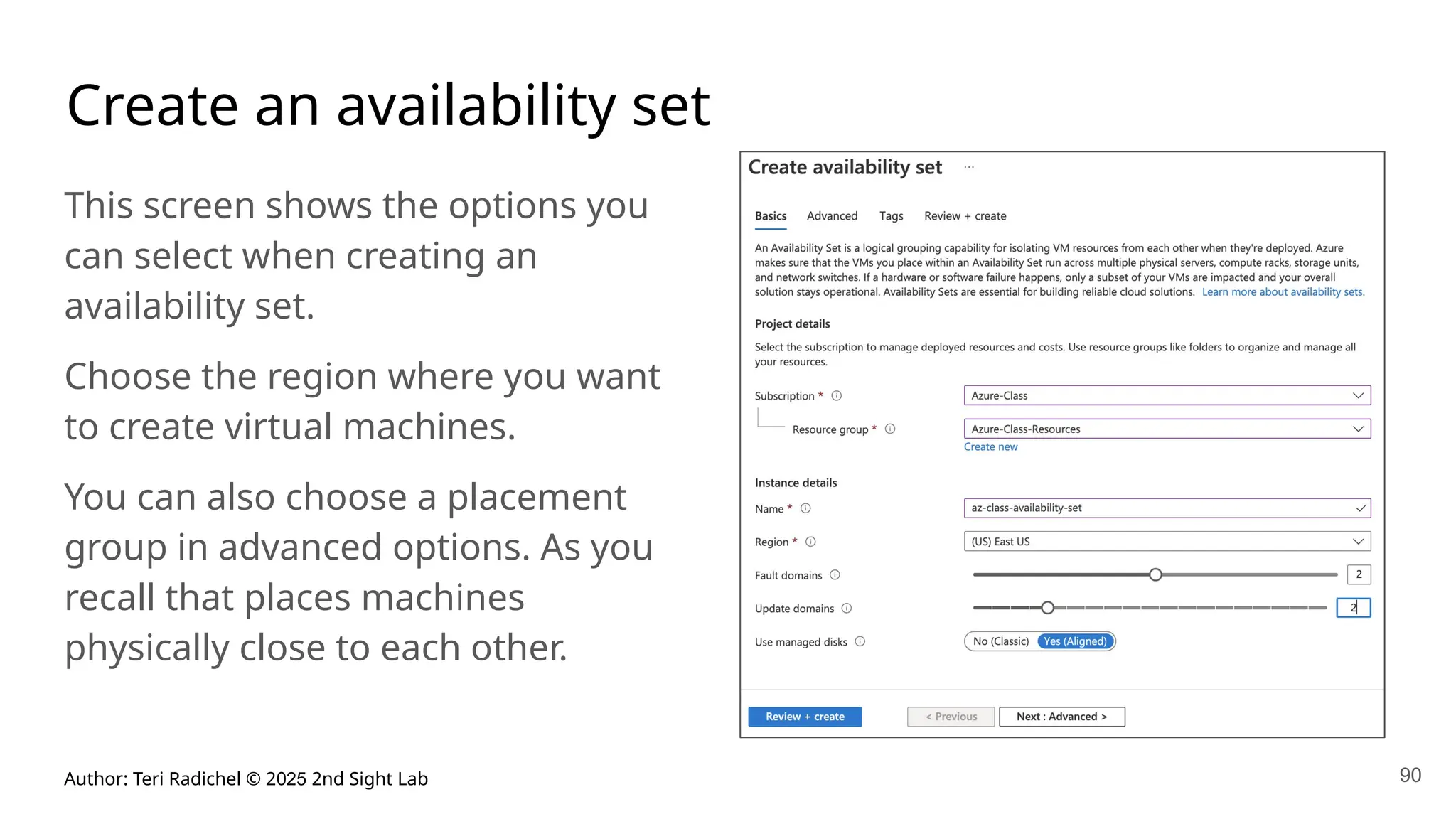 Author: Teri Radichel © 2025 2nd Sight Lab 90
Create an availability set
This screen shows the options you
can select when creating an
availability set.
Choose the region where you want
to create virtual machines.
You can also choose a placement
group in advanced options. As you
recall that places machines
physically close to each other.
 