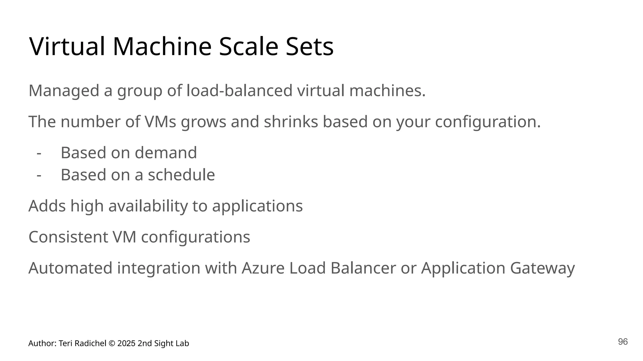 Author: Teri Radichel © 2025 2nd Sight Lab 96
Virtual Machine Scale Sets
Managed a group of load-balanced virtual machines.
The number of VMs grows and shrinks based on your configuration.
- Based on demand
- Based on a schedule
Adds high availability to applications
Consistent VM configurations
Automated integration with Azure Load Balancer or Application Gateway
 