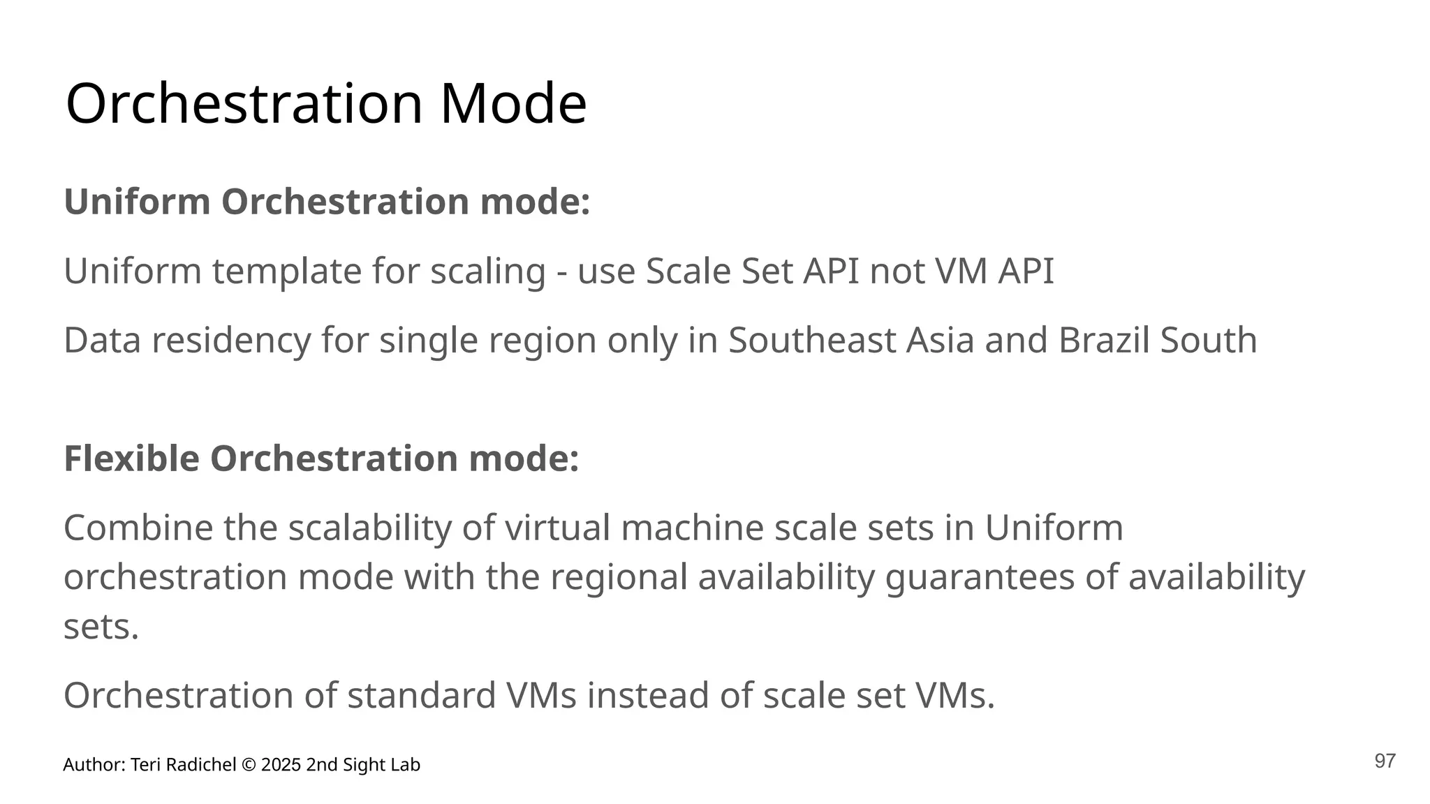 Author: Teri Radichel © 2025 2nd Sight Lab 97
Orchestration Mode
Uniform Orchestration mode:
Uniform template for scaling - use Scale Set API not VM API
Data residency for single region only in Southeast Asia and Brazil South
Flexible Orchestration mode:
Combine the scalability of virtual machine scale sets in Uniform
orchestration mode with the regional availability guarantees of availability
sets.
Orchestration of standard VMs instead of scale set VMs.
 