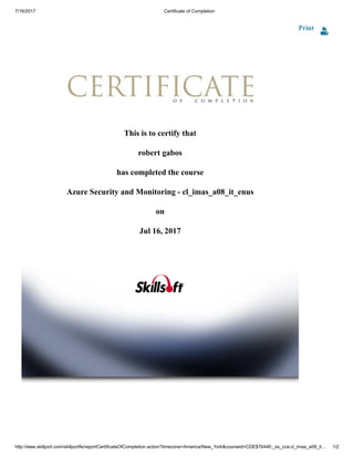 7/16/2017 Certificate of Completion
http://ieee.skillport.com/skillportfe/reportCertificateOfCompletion.action?timezone=America/New_York&courseid=CDE$76446:_ss_cca:cl_imas_a08_it… 1/2
Print
This is to certify that
robert gabos
has completed the course
Azure Security and Monitoring - cl_imas_a08_it_enus
on
Jul 16, 2017
 