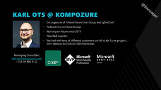 KARL OTS @ KOMPOZURE
• Co-organizer of Finland Azure User Group and IglooConf
• Podcast host at Cloud Gossip
• Working on Azure since 2011
• Patented inventor
• Worked with tens of different customers on full-scale Azure projects,
from startups to Fortune 500 enterprises
Managing Consultant
karl.ots@kompozure.com
+358 50 480 1102
 