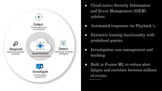 ● Cloud-native Security Information
and Event Management (SIEM)
solution.
● Automated responses via Playbook`s.
● Extensive hunting functionality with
predefined queries
● Investigation case management and
tracking
● Built in Fusion ML to reduce alert
fatigue and correlate between millions
of events.
 