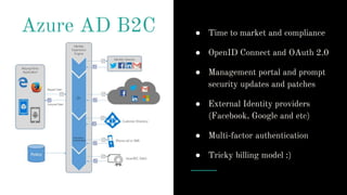 Azure AD B2C ● Time to market and compliance
● OpenID Connect and OAuth 2.0
● Management portal and prompt
security updates and patches
● External Identity providers
(Facebook, Google and etc)
● Multi-factor authentication
● Tricky billing model :)
 