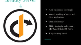 Identity Server
4
● Fully customized solution :)
● Manual patching of server and
client applications
● Great community
● Ability to deeply understand
OIDC and OAuth 2.0 flows
● Steep learning curve
 