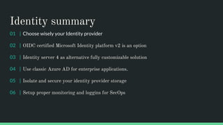 Identity summary
01 | Choose wisely your Identity provider
02 | OIDC certified Microsoft Identity platform v2 is an option
03 | Identity server 4 as alternative fully customizable solution
04 | Use classic Azure AD for enterprise applications.
05 | Isolate and secure your identity provider storage
06 | Setup proper monitoring and loggins for SecOps
 