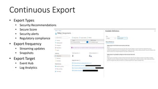Continuous Export
• Export Types
• Security Recommendations
• Secure Score
• Security alerts
• Regulatory compliance
• Export frequency
• Streaming updates
• Snapshots
• Export Target
• Event Hub
• Log Analytics
 