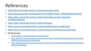 References
• http://docs.microsoft.com/en-us/azure/security-center
• https://www.youtube.com/playlist?list=PL3ZTgFEc7LysTt_FBVZ1Bw8CyyyPraHGr
• https://docs.microsoft.com/en-us/security/cybersecurity-reference-
architecture/mcra
• https://docs.microsoft.com/en-us/learn/browse
• https://azure.microsoft.com/en-us/pricing/details/azure-defender/
• https://docs.microsoft.com/en-us/security/ciso-workshop/ciso-workshop
• Git Resources
• https://github.com/Azure/Azure-Security-Center
• https://github.com/Azure/Azure-Security-Center/tree/main/Workflow%20automation/Notify-
ASCRecommendationsAzureResource
• https://github.com/Azure/Azure-Security-Center/tree/main/Workflow%20automation/Notify-
ResourceExemption
 
