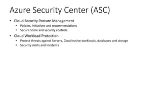 Azure Security Center (ASC)
• Cloud Security Posture Management
• Policies, initiatives and recommendations
• Secure Score and security controls
• Cloud Workload Protection
• Protect threats against Servers, Cloud native workloads, databases and storage
• Security alerts and incidents
 