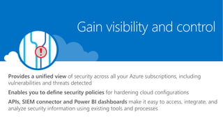 Provides a unified view of security across all your Azure subscriptions, including
vulnerabilities and threats detected
Enables you to define security policies for hardening cloud configurations
APIs, SIEM connector and Power BI dashboards make it easy to access, integrate, and
analyze security information using existing tools and processes
Gain visibility and control
 