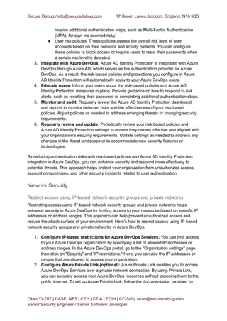 Secure Debug / info@securedebug.com 17 Green Lanes, London, England, N16 9BS
require additional authentication steps, such as Multi-Factor Authentication
(MFA), for sign-ins deemed risky.
● User risk policies: These policies assess the overall risk level of user
accounts based on their behavior and activity patterns. You can configure
these policies to block access or require users to reset their passwords when
a certain risk level is detected.
3. Integrate with Azure DevOps: Azure AD Identity Protection is integrated with Azure
DevOps through Azure AD, which serves as the authentication provider for Azure
DevOps. As a result, the risk-based policies and protections you configure in Azure
AD Identity Protection will automatically apply to your Azure DevOps users.
4. Educate users: Inform your users about the risk-based policies and Azure AD
Identity Protection measures in place. Provide guidance on how to respond to risk
alerts, such as resetting their password or completing additional authentication steps.
5. Monitor and audit: Regularly review the Azure AD Identity Protection dashboard
and reports to monitor detected risks and the effectiveness of your risk-based
policies. Adjust policies as needed to address emerging threats or changing security
requirements.
6. Regularly review and update: Periodically review your risk-based policies and
Azure AD Identity Protection settings to ensure they remain effective and aligned with
your organization's security requirements. Update settings as needed to address any
changes in the threat landscape or to accommodate new security features or
technologies.
By reducing authentication risks with risk-based policies and Azure AD Identity Protection
integration in Azure DevOps, you can enhance security and respond more effectively to
potential threats. This approach helps protect your organization from unauthorized access,
account compromises, and other security incidents related to user authentication.
Network Security
Restrict access using IP-based network security groups and private networks
Restricting access using IP-based network security groups and private networks helps
enhance security in Azure DevOps by limiting access to your resources based on specific IP
addresses or address ranges. This approach can help prevent unauthorized access and
reduce the attack surface of your environment. Here's how to restrict access using IP-based
network security groups and private networks in Azure DevOps:
1. Configure IP-based restrictions for Azure DevOps Services: You can limit access
to your Azure DevOps organization by specifying a list of allowed IP addresses or
address ranges. In the Azure DevOps portal, go to the "Organization settings" page,
then click on "Security" and "IP restrictions." Here, you can add the IP addresses or
ranges that are allowed to access your organization.
2. Configure Azure Private Link (optional): Azure Private Link enables you to access
Azure DevOps Services over a private network connection. By using Private Link,
you can securely access your Azure DevOps resources without exposing them to the
public internet. To set up Azure Private Link, follow the documentation provided by
Okan YILDIZ | CASE .NET | CEH | CTIA | ECIH | CCISO | okan@securedebug.com
Senior Security Engineer / Senior Software Developer
 