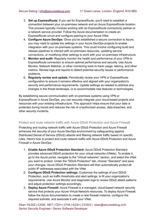 Secure Debug / info@securedebug.com 17 Green Lanes, London, England, N16 9BS
3. Set up ExpressRoute: If you opt for ExpressRoute, you'll need to establish a
connection between your on-premises network and an Azure ExpressRoute location.
This process typically involves working with an ExpressRoute connectivity partner or
a network service provider. Follow the Azure documentation to create an
ExpressRoute circuit and configure peering to your Azure VNet.
4. Configure Azure DevOps: Once you've established a secure connection to Azure,
you may need to update the settings in your Azure DevOps projects to enable
integration with your on-premises systems. This could involve configuring build and
release pipelines to interact with on-premises resources, updating service
connections, or modifying other settings to work with your on-premises infrastructure.
5. Monitor and audit: Regularly monitor the health and performance of your VPN or
ExpressRoute connection to ensure optimal performance and security. Use Azure
Monitor, Network Watcher, or other monitoring tools to track usage, latency, and other
metrics. Review logs and reports to detect potential security issues or performance
problems.
6. Regularly review and update: Periodically review your VPN or ExpressRoute
configuration to ensure it remains effective and aligned with your organization's
security and performance requirements. Update settings as needed to address any
changes in the threat landscape, or to accommodate new features or technologies.
By establishing secure communication with on-premises systems using VPN or
ExpressRoute in Azure DevOps, you can securely integrate your cloud-based projects and
resources with your existing infrastructure. This approach helps ensure that your data is
protected during transit and reduces the risk of unauthorized access, data breaches, and
other security incidents.
Protect and route network traffic with Azure DDoS Protection and Azure Firewall
Protecting and routing network traffic with Azure DDoS Protection and Azure Firewall
enhances the security of your Azure DevOps environment by safeguarding against
Distributed Denial of Service (DDoS) attacks and filtering network traffic based on specific
rules. Here's how to protect and route network traffic with Azure DDoS Protection and Azure
Firewall in Azure DevOps:
1. Enable Azure DDoS Protection Standard: Azure DDoS Protection Standard
provides advanced DDoS protection for your virtual networks (VNets). To enable it,
go to the Azure portal, navigate to the "Virtual networks" section, and select the VNet
you want to protect. Under the "DDoS Protection" tab, choose "Standard" and save
your changes. Azure DDoS Protection Standard will then automatically protect all
public IP addresses associated with the VNet.
2. Configure DDoS Protection settings: Customize the settings of your DDoS
Protection, such as traffic thresholds and alert settings, to fit your organization's
requirements. Use Azure Monitor and diagnostic logs to review DDoS attack patterns
and adjust protection settings accordingly.
3. Deploy Azure Firewall: Azure Firewall is a managed, cloud-based network security
service that protects your Azure Virtual Network resources. To deploy Azure Firewall,
follow the Azure documentation to create a new firewall instance, configure the
required subnets, and associate it with your VNet.
Okan YILDIZ | CASE .NET | CEH | CTIA | ECIH | CCISO | okan@securedebug.com
Senior Security Engineer / Senior Software Developer
 